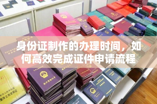 埔盐身份证制作的办理时间，如何高效完成证件申请流程