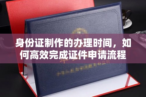 埔盐身份证制作的办理时间，如何高效完成证件申请流程